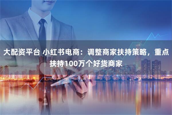 大配资平台 小红书电商：调整商家扶持策略，重点扶持100万个好货商家