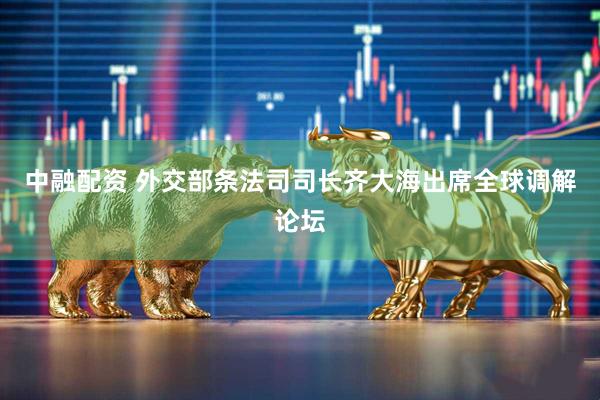 中融配资 外交部条法司司长齐大海出席全球调解论坛
