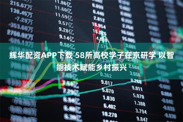 辉华配资APP下载 58所高校学子在京研学 以智能技术赋能乡村振兴