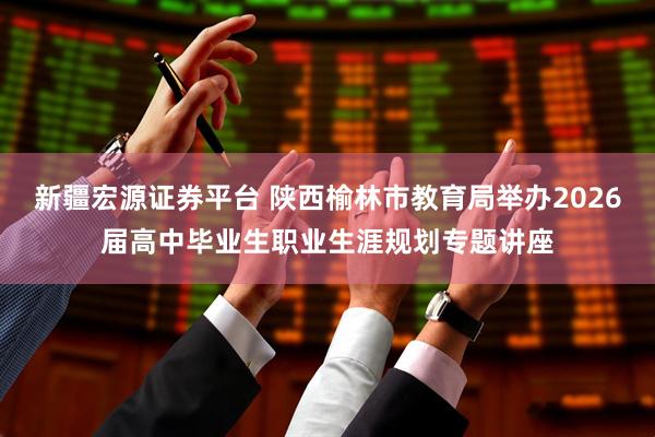 新疆宏源证券平台 陕西榆林市教育局举办2026届高中毕业生职业生涯规划专题讲座