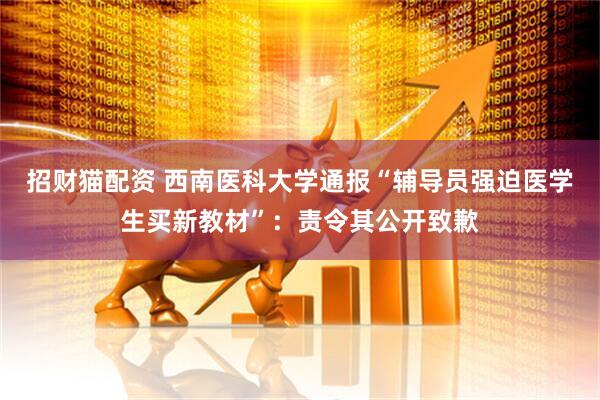 招财猫配资 西南医科大学通报“辅导员强迫医学生买新教材”：责令其公开致歉