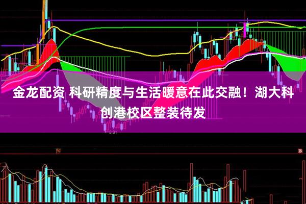 金龙配资 科研精度与生活暖意在此交融！湖大科创港校区整装待发