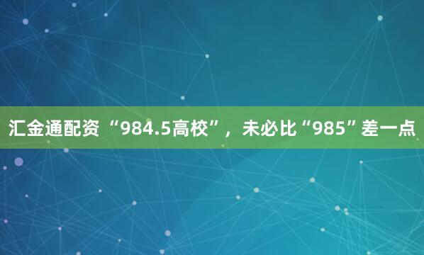 汇金通配资 “984.5高校”，未必比“985”差一点