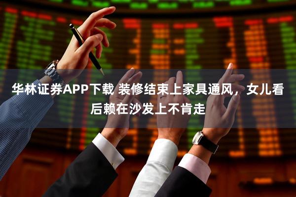 华林证券APP下载 装修结束上家具通风，女儿看后赖在沙发上不肯走