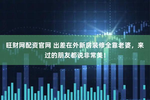 旺财网配资官网 出差在外新房装修全靠老婆，来过的朋友都说非常美！