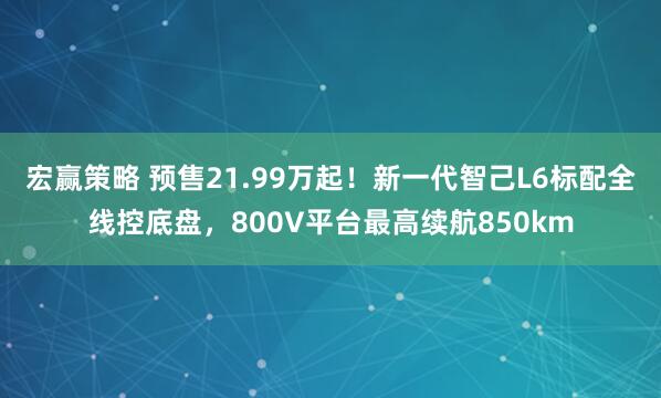宏赢策略 预售21.99万起！新一代智己L6标配全线控底盘，800V平台最高续航850km